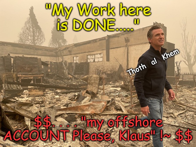 GAVIN NEWSOM | "My Work here is DONE....."; Thoth   al   Khem; $$. . . . "my offshore ACCOUNT Please, Klaus" !~ $$ | image tagged in gavin newsom,newsom sucks,newsom lies,liar newsom,wef newsom,klaus newsom | made w/ Imgflip meme maker