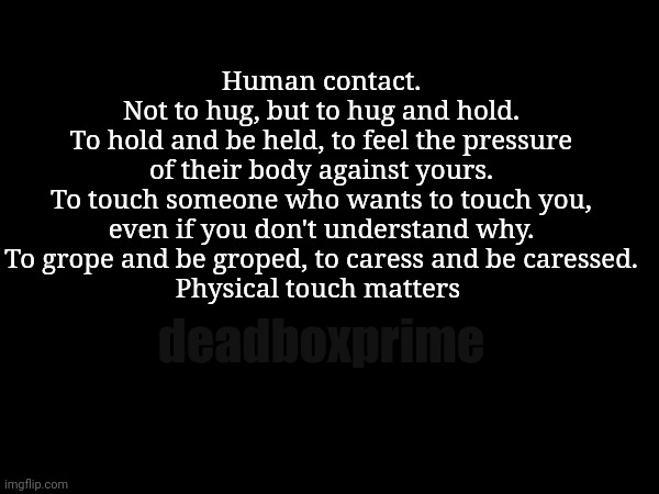 Touch | Human contact.
Not to hug, but to hug and hold.
To hold and be held, to feel the pressure of their body against yours.
To touch someone who wants to touch you, even if you don't understand why.
To grope and be groped, to caress and be caressed.
Physical touch matters; deadboxprime | image tagged in touch | made w/ Imgflip meme maker