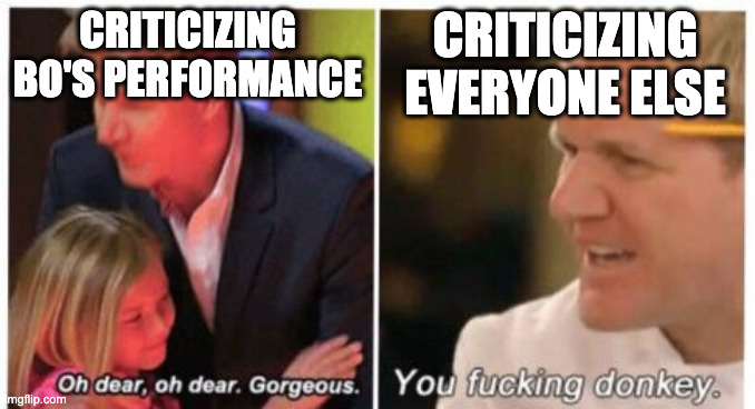 Oh dear, dear gorgeus | CRITICIZING BO'S PERFORMANCE; CRITICIZING EVERYONE ELSE | image tagged in oh dear dear gorgeus | made w/ Imgflip meme maker