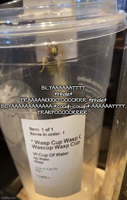 Wasp cup Wasp cup Wasp cup Wasp cup Wasp cup Wasp cup Wasp cup | BLYAAAAAATTTT *inhale* TRAAAAAKKKKTOOOORRR *inhale* BLYAAAAAAAAAAAA-*cough-cough*-AAAAAATTTT, TRAKTOOOOORRRR | image tagged in wasp cup wasp cup wasp cup wasp cup wasp cup wasp cup wasp cup | made w/ Imgflip meme maker