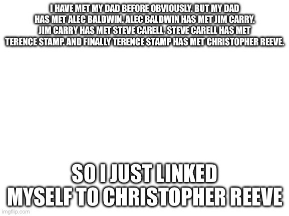 That is crazy | I HAVE MET MY DAD BEFORE OBVIOUSLY. BUT MY DAD HAS MET ALEC BALDWIN. ALEC BALDWIN HAS MET JIM CARRY. JIM CARRY HAS MET STEVE CARELL. STEVE CARELL HAS MET TERENCE STAMP. AND FINALLY TERENCE STAMP HAS MET CHRISTOPHER REEVE. SO I JUST LINKED MYSELF TO CHRISTOPHER REEVE | image tagged in blank white template | made w/ Imgflip meme maker