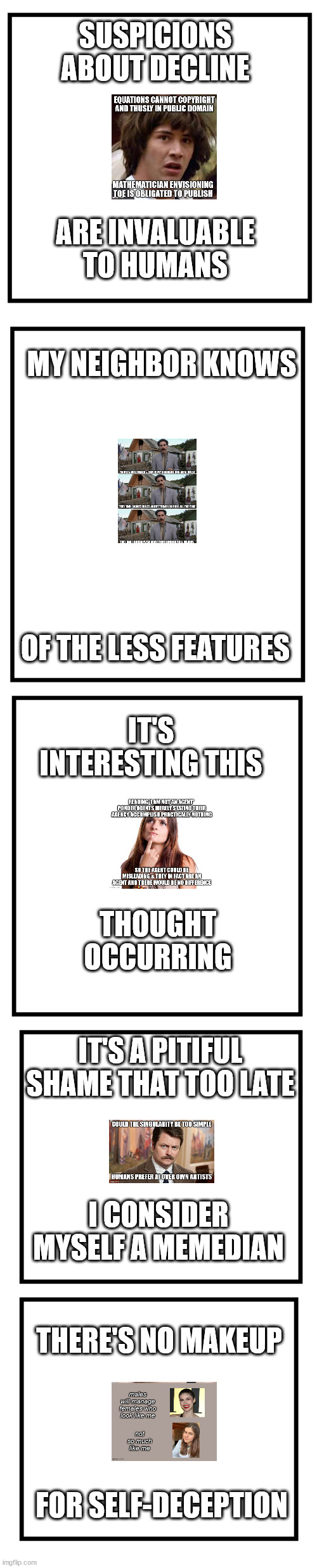 not trying to be ironic | SUSPICIONS ABOUT DECLINE; ARE INVALUABLE TO HUMANS; MY NEIGHBOR KNOWS; OF THE LESS FEATURES; IT'S INTERESTING THIS; THOUGHT OCCURRING; IT'S A PITIFUL SHAME THAT TOO LATE; I CONSIDER MYSELF A MEMEDIAN; THERE'S NO MAKEUP; FOR SELF-DECEPTION | image tagged in lonely memer | made w/ Imgflip meme maker