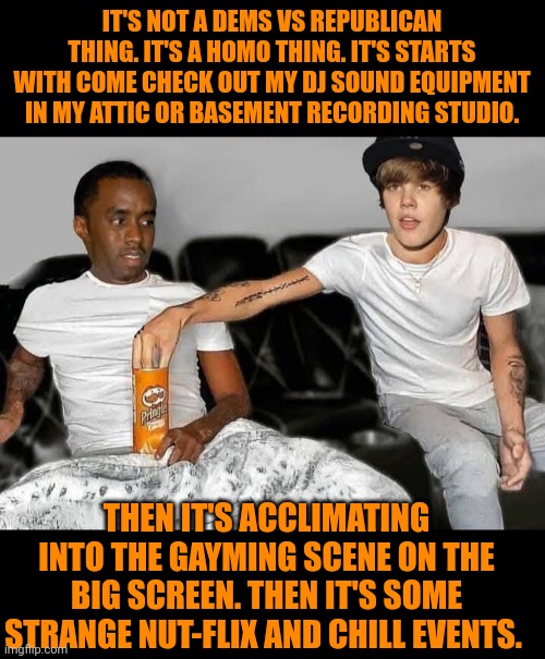 Funny | IT'S NOT A DEMS VS REPUBLICAN THING. IT'S A HOMO THING. IT'S STARTS WITH COME CHECK OUT MY DJ SOUND EQUIPMENT IN MY ATTIC OR BASEMENT RECORDING STUDIO. THEN IT'S ACCLIMATING INTO THE GAYMING SCENE ON THE BIG SCREEN. THEN IT'S SOME STRANGE NUT-FLIX AND CHILL EVENTS. | image tagged in funny,political humor,netflix and chill,dj,gaming,diddy | made w/ Imgflip meme maker