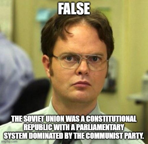 False | FALSE THE SOVIET UNION WAS A CONSTITUTIONAL REPUBLIC WITH A PARLIAMENTARY SYSTEM DOMINATED BY THE COMMUNIST PARTY. | image tagged in false | made w/ Imgflip meme maker