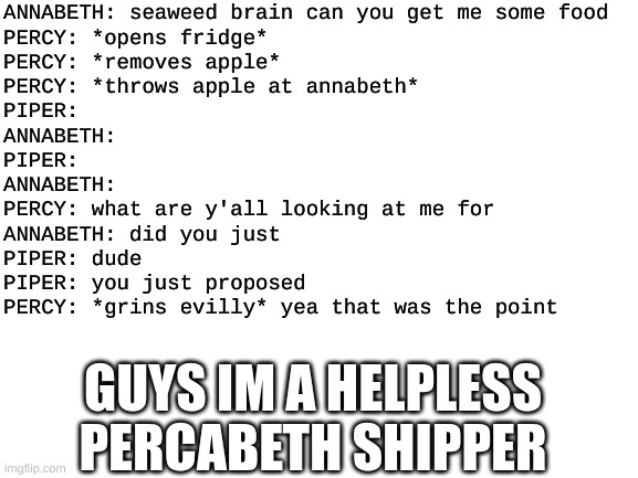 I know this is Solangelo but I had to do this guys | ANNABETH: seaweed brain can you get me some food
PERCY: *opens fridge*
PERCY: *removes apple*
PERCY: *throws apple at annabeth*
PIPER:
ANNABETH:
PIPER:
ANNABETH:
PERCY: what are y'all looking at me for
ANNABETH: did you just
PIPER: dude 
PIPER: you just proposed
PERCY: *grins evilly* yea that was the point; GUYS IM A HELPLESS PERCABETH SHIPPER | image tagged in blank white template | made w/ Imgflip meme maker