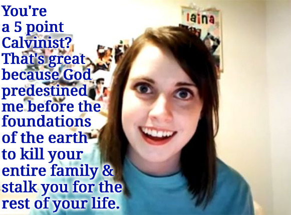 God Predestined Me To Do It | You're a 5 point Calvinist? That's great because God predestined me before the; foundations of the earth to kill your entire family & stalk you for the rest of your life. | image tagged in overly attached girlfriend,calvinism,arminian,molinism,predestined by god to kill and stalk you,ai muppet corpse theology | made w/ Imgflip meme maker