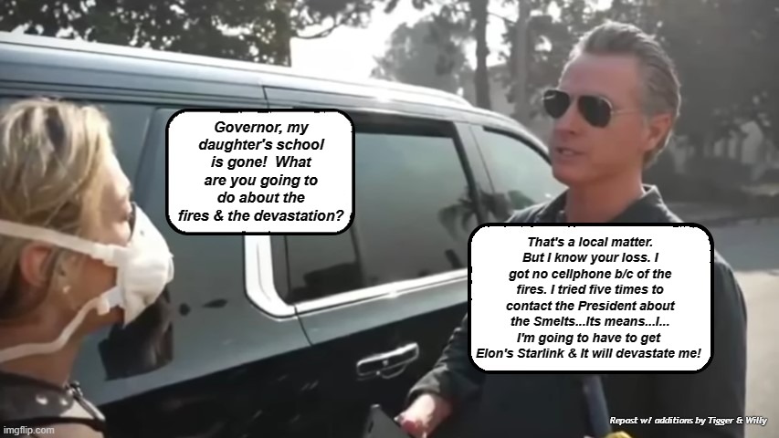 LA Fires & Gov. Newsom shares the loss | Governor, my daughter's school is gone!  What are you going to do about the fires & the devastation? That's a local matter. But I know your loss. I got no cellphone b/c of the fires. I tried five times to contact the President about the Smelts...Its means...I... I'm going to have to get 
Elon's Starlink & It will devastate me! Repost w/ additions by Tigger & Willy | made w/ Imgflip meme maker