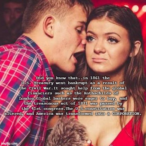 based Rizz | Did you know that..in 1861 the U.S. Treasury went bankrupt as a result of the Civil War.It sought help from the global financiers such as the Rothschilds of London.Global bankers were eager to buy, and the treasonous act of 1871 was passed by the 41st congress.The U.S.constitution was altered, and America was transformed into a CORPORATION. | image tagged in based,rizz,pick up lines,chad | made w/ Imgflip meme maker