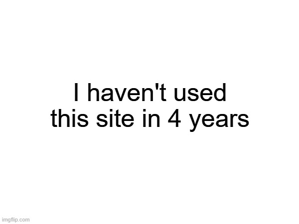 i haven't used this site in 4 years | I haven't used this site in 4 years | image tagged in fun | made w/ Imgflip meme maker