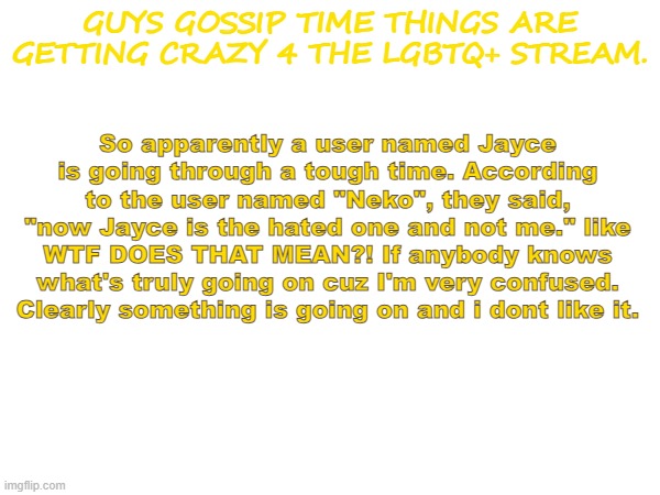 GUYS GOSSIP TIME THINGS ARE GETTING CRAZY 4 THE LGBTQ+ STREAM. So apparently a user named Jayce is going through a tough time. According to the user named "Neko", they said, "now Jayce is the hated one and not me." like WTF DOES THAT MEAN?! If anybody knows what's truly going on cuz I'm very confused. Clearly something is going on and i dont like it. | image tagged in confused screaming | made w/ Imgflip meme maker