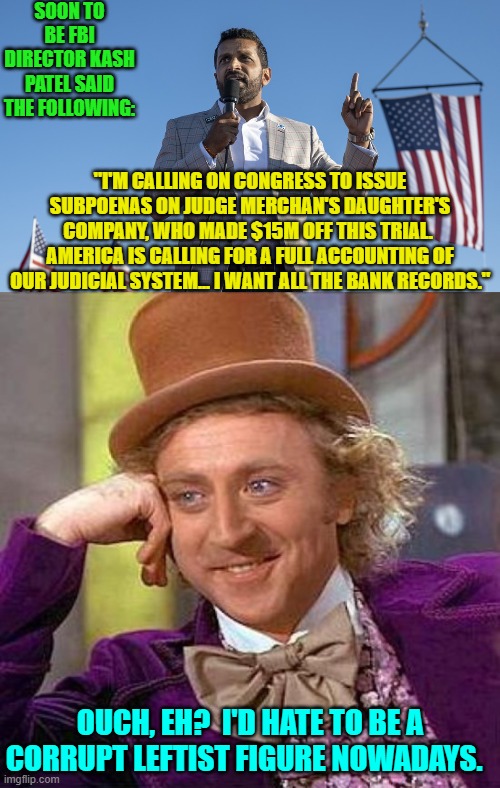 Times . . . they are a changin'. | SOON TO BE FBI DIRECTOR KASH PATEL SAID THE FOLLOWING:; "I'M CALLING ON CONGRESS TO ISSUE SUBPOENAS ON JUDGE MERCHAN'S DAUGHTER'S COMPANY, WHO MADE $15M OFF THIS TRIAL.  AMERICA IS CALLING FOR A FULL ACCOUNTING OF OUR JUDICIAL SYSTEM... I WANT ALL THE BANK RECORDS."; OUCH, EH?  I'D HATE TO BE A CORRUPT LEFTIST FIGURE NOWADAYS. | image tagged in yep | made w/ Imgflip meme maker