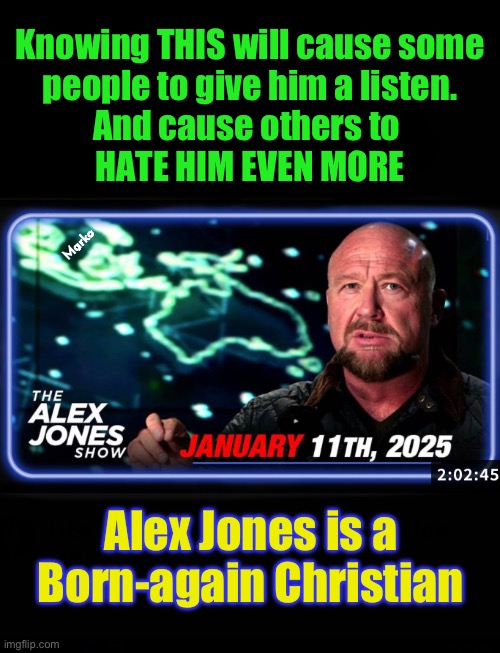 Does this soften your heart for him?  Or, really pi$$ you off? | Knowing THIS will cause some
people to give him a listen.
And cause others to 
HATE HIM EVEN MORE; Marko; Alex Jones is a
Born-again Christian | image tagged in memes,1 of the most knowledgeable historians,n best current events reporter,alex jones,i hope u perverted lefty retards r crying | made w/ Imgflip meme maker