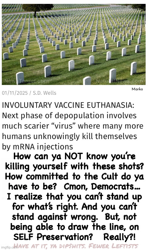 That’s Commitment | Marko; How can ya NOT know you’re
killing yourself with these shots?
How committed to the Cult do ya

have to be?  Cmon, Democrats…
I realize that you can’t stand up
for what’s right. And you can’t
stand against wrong.  But, not
being able to draw the line, on
SELF Preservation?   Really?! Have at it, ya dip$hits. Fewer Leftists | image tagged in memes,also its suicidal,lefties were never known for being smart,quite frankly its better 4 the world,fjb voters take the shot | made w/ Imgflip meme maker