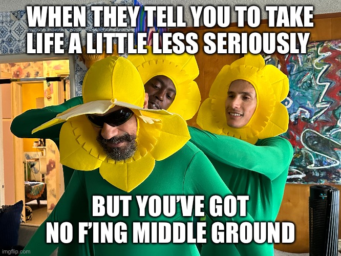 Flower people | WHEN THEY TELL YOU TO TAKE LIFE A LITTLE LESS SERIOUSLY; BUT YOU’VE GOT NO F’ING MIDDLE GROUND | image tagged in funny memes | made w/ Imgflip meme maker