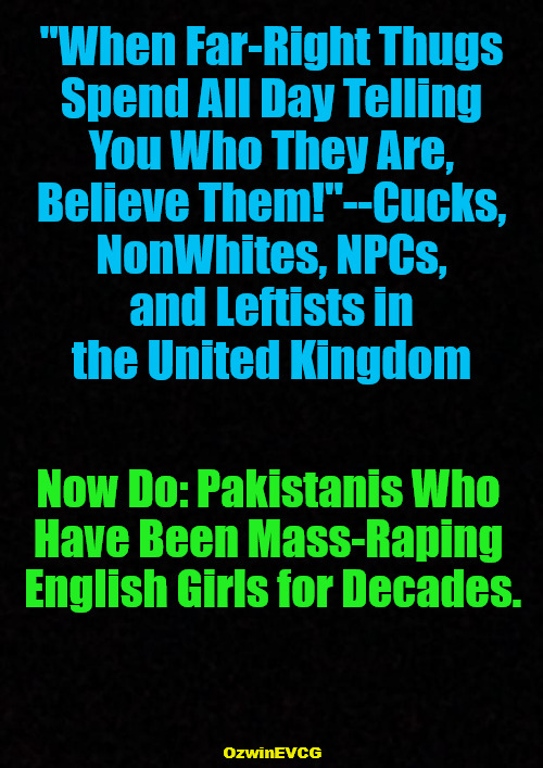 [WFRT ND] | "When Far-Right Thugs 

Spend All Day Telling 

You Who They Are, 

Believe Them!"--Cucks, 

NonWhites, NPCs, 

and Leftists in 

the United Kingdom; Now Do: Pakistanis Who 

Have Been Mass-Raping 

English Girls for Decades. OzwinEVCG | image tagged in invasion of the mind snatchers,invasion of the heart snatchers,antiwhite,double standards,grooming gangs,united kingdom | made w/ Imgflip meme maker