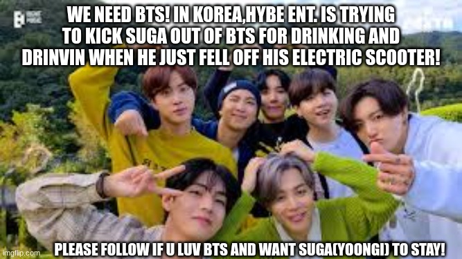 SAVE BTS | WE NEED BTS! IN KOREA,HYBE ENT. IS TRYING TO KICK SUGA OUT OF BTS FOR DRINKING AND DRINVIN WHEN HE JUST FELL OFF HIS ELECTRIC SCOOTER! PLEASE FOLLOW IF U LUV BTS AND WANT SUGA(YOONGI) TO STAY! | image tagged in bts,yoongi,suga | made w/ Imgflip meme maker