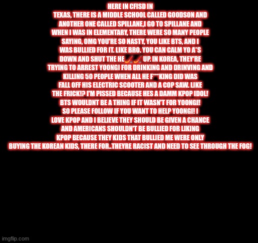 I'm sorry if it dont male sence | HERE IN CFISD IN TEXAS, THERE IS A MIDDLE SCHOOL CALLED GOODSON AND ANOTHER ONE CALLED SPILLANE,I GO TO SPILLANE AND WHEN I WAS IN ELEMENTARY, THERE WERE SO MANY PEOPLE SAYING, OMG YOU'RE SO NASTY, YOU LIKE BTS, AND I WAS BULLIED FOR IT. LIKE BRO. YOU CAN CALM YO A*S DOWN AND SHUT THE HE🏒🏒 UP. IN KOREA, THEY'RE TRYING TO ARREST YOONGI FOR DRINKING AND DRINVING AND KILLING 50 PEOPLE WHEN ALL HE F***KING DID WAS FALL OFF HIS ELECTRIC SCOOTER AND A COP SAW. LIKE THE FRICK!? I'M PISSED BECAUSE HES A DAMM KPOP IDOL! BTS WOULDNT BE A THING IF IT WASN'T FOR YOONGI! SO PLEASE FOLLOW IF YOU WANT TO HELP YOONGI! I LOVE KPOP AND I BELIEVE THEY SHOULD BE GIVEN A CHANCE AND AMERICANS SHOULDN'T BE BULLIED FOR LIKING KPOP BECAUSE THEY KIDS THAT BULLIED ME WERE ONLY BUYING THE KOREAN KIDS, THERE FOR..THEYRE RACIST AND NEED TO SEE THROUGH THE FOG! | made w/ Imgflip meme maker