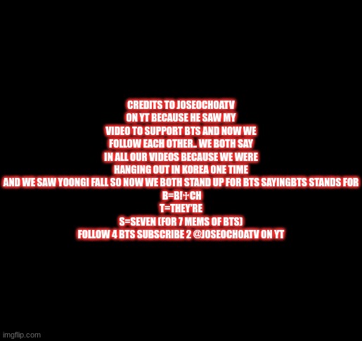 black screen for type | CREDITS TO JOSEOCHOATV ON YT BECAUSE HE SAW MY VIDEO TO SUPPORT BTS AND NOW WE FOLLOW EACH OTHER.. WE BOTH SAY IN ALL OUR VIDEOS BECAUSE WE WERE HANGING OUT IN KOREA ONE TIME AND WE SAW YOONGI FALL SO NOW WE BOTH STAND UP FOR BTS SAYINGBTS STANDS FOR
 B=B!♰CH
T=THEY'RE
S=SEVEN (FOR 7 MEMS OF BTS)
FOLLOW 4 BTS SUBSCRIBE 2 @JOSEOCHOATV ON YT | image tagged in black screen for type | made w/ Imgflip meme maker