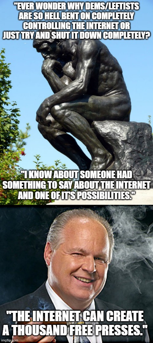 A Rush quote that I remember about the Internet. | "EVER WONDER WHY DEMS/LEFTISTS ARE SO HELL BENT ON COMPLETELY CONTROLLING THE INTERNET OR JUST TRY AND SHUT IT DOWN COMPLETELY? "I KNOW ABOUT SOMEONE HAD SOMETHING TO SAY ABOUT THE INTERNET AND ONE OF IT'S POSSIBILITIES."; "THE INTERNET CAN CREATE A THOUSAND FREE PRESSES." | image tagged in the thinker,rush limbaugh smoking cigar,conservatives,press,meme,political meme | made w/ Imgflip meme maker