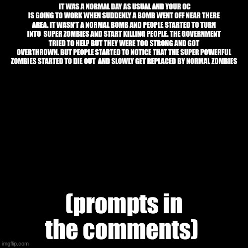 zombie apocalypse (YIPPEE) | IT WAS A NORMAL DAY AS USUAL AND YOUR OC IS GOING TO WORK WHEN SUDDENLY A BOMB WENT OFF NEAR THERE AREA. IT WASN'T A NORMAL BOMB AND PEOPLE STARTED TO TURN INTO  SUPER ZOMBIES AND START KILLING PEOPLE. THE GOVERNMENT TRIED TO HELP BUT THEY WERE TOO STRONG AND GOT OVERTHROWN. BUT PEOPLE STARTED TO NOTICE THAT THE SUPER POWERFUL ZOMBIES STARTED TO DIE OUT  AND SLOWLY GET REPLACED BY NORMAL ZOMBIES; (prompts in the comments) | image tagged in rp,zombies | made w/ Imgflip meme maker