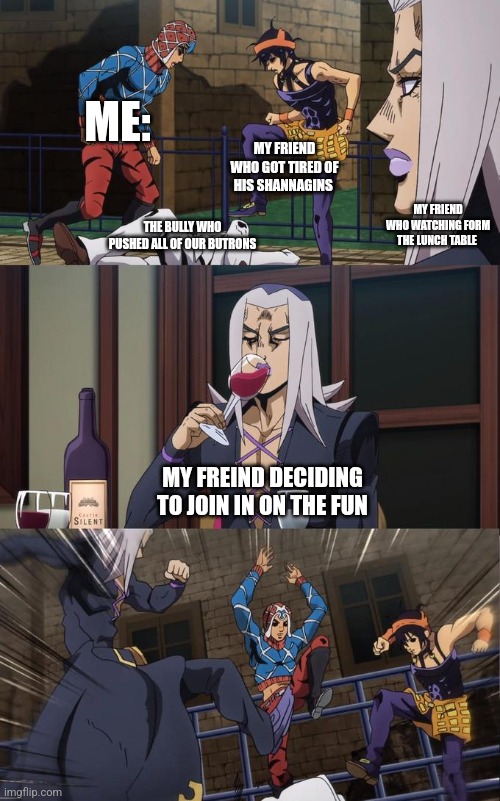 Abbacchio Joins the Kicking | ME: MY FRIEND WHO GOT TIRED OF HIS SHANNAGINS MY FRIEND WHO WATCHING FORM THE LUNCH TABLE THE BULLY WHO PUSHED ALL OF OUR BUTRONS MY FREIND  | image tagged in abbacchio joins the kicking | made w/ Imgflip meme maker