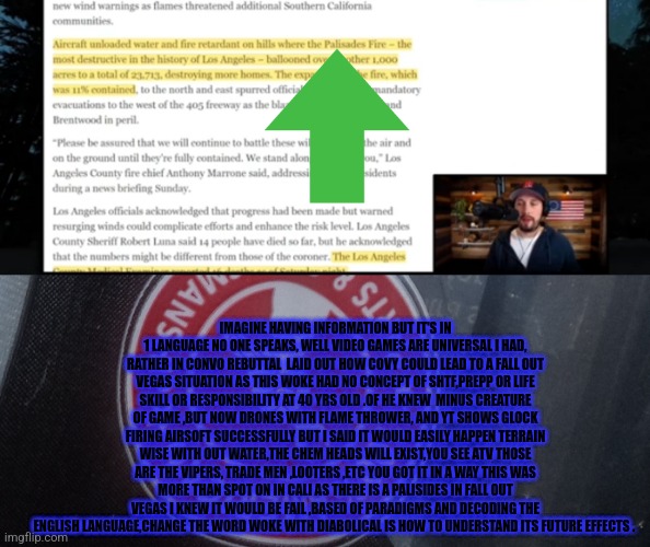 A video game leads to California remote view and future decode of roving gangs,drug addicts | IMAGINE HAVING INFORMATION BUT IT'S IN 1 LANGUAGE NO ONE SPEAKS, WELL VIDEO GAMES ARE UNIVERSAL I HAD, RATHER IN CONVO REBUTTAL  LAID OUT HOW COVY COULD LEAD TO A FALL OUT VEGAS SITUATION AS THIS WOKE HAD NO CONCEPT OF SHTF,PREPP OR LIFE SKILL OR RESPONSIBILITY AT 40 YRS OLD .OF HE KNEW  MINUS CREATURE OF GAME ,BUT NOW DRONES WITH FLAME THROWER, AND YT SHOWS GLOCK FIRING AIRSOFT SUCCESSFULLY BUT I SAID IT WOULD EASILY HAPPEN TERRAIN WISE WITH OUT WATER,THE CHEM HEADS WILL EXIST,YOU SEE ATV THOSE ARE THE VIPERS, TRADE MEN ,LOOTERS ,ETC YOU GOT IT IN A WAY THIS WAS MORE THAN SPOT ON IN CALI AS THERE IS A PALISIDES IN FALL OUT VEGAS I KNEW IT WOULD BE FAIL ,BASED OF PARADIGMS AND DECODING THE ENGLISH LANGUAGE,CHANGE THE WORD WOKE WITH DIABOLICAL IS HOW TO UNDERSTAND ITS FUTURE EFFECTS . | image tagged in video games,remote,california | made w/ Imgflip meme maker