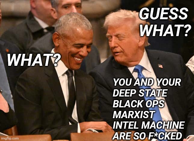 Obama Guess what? | GUESS
WHAT? WHAT? YOU AND YOUR
DEEP STATE
BLACK OPS
MARXIST
INTEL MACHINE
ARE SO F*CKED | image tagged in trump obama jimmy carter funeral | made w/ Imgflip meme maker