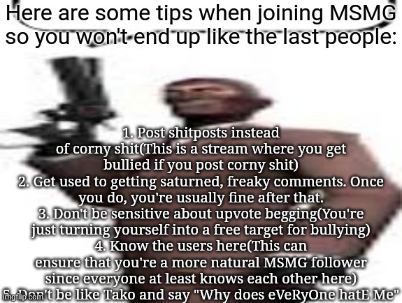 Repost this to any new members, you can also add new rules as well | Here are some tips when joining MSMG so you won't end up like the last people:; 1. Post shitposts instead of corny shit(This is a stream where you get bullied if you post corny shit)
2. Get used to getting saturned, freaky comments. Once you do, you're usually fine after that.
3. Don't be sensitive about upvote begging(You're just turning yourself into a free target for bullying)
4. Know the users here(This can ensure that you're a more natural MSMG follower since everyone at least knows each other here)
5. Don't be like Tako and say "Why does eVeRyOne hatE Me" | image tagged in tf2 spy,msmg,memes,tips | made w/ Imgflip meme maker