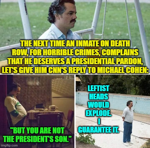 Of course they should be exploding now, considering the implications of CNN's reply. | THE NEXT TIME AN INMATE ON DEATH ROW, FOR HORRIBLE CRIMES, COMPLAINS THAT HE DESERVES A PRESIDENTIAL PARDON, LET'S GIVE HIM CNN'S REPLY TO MICHAEL COHEN:; LEFTIST HEADS WOULD EXPLODE.  I GUARANTEE IT. "BUT YOU ARE NOT THE PRESIDENT'S SON." | image tagged in sad pablo escobar | made w/ Imgflip meme maker