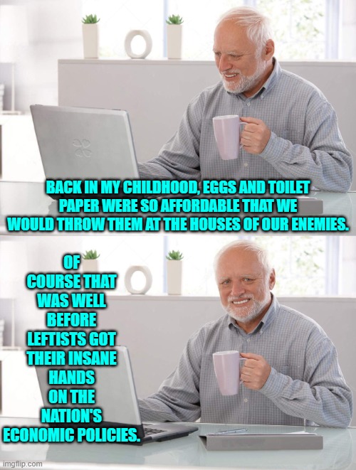 Ah . . . the good ol' days. | OF COURSE THAT WAS WELL BEFORE LEFTISTS GOT THEIR INSANE HANDS ON THE NATION'S ECONOMIC POLICIES. BACK IN MY CHILDHOOD, EGGS AND TOILET PAPER WERE SO AFFORDABLE THAT WE WOULD THROW THEM AT THE HOUSES OF OUR ENEMIES. | image tagged in old man cup of coffee | made w/ Imgflip meme maker