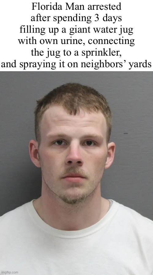 Florida Man arrested after spending 3 days filling up a giant water jug with own urine, connecting the jug to a sprinkler, and spraying it on neighbors’ yards | made w/ Imgflip meme maker