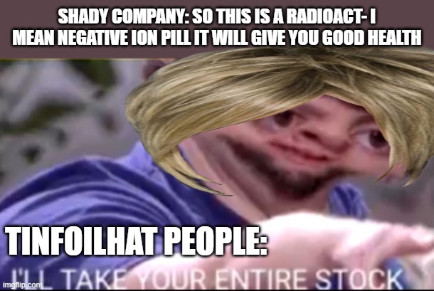 I will take your entire stock | SHADY COMPANY: SO THIS IS A RADIOACT- I MEAN NEGATIVE ION PILL IT WILL GIVE YOU GOOD HEALTH; TINFOILHAT PEOPLE: | image tagged in i will take your entire stock | made w/ Imgflip meme maker