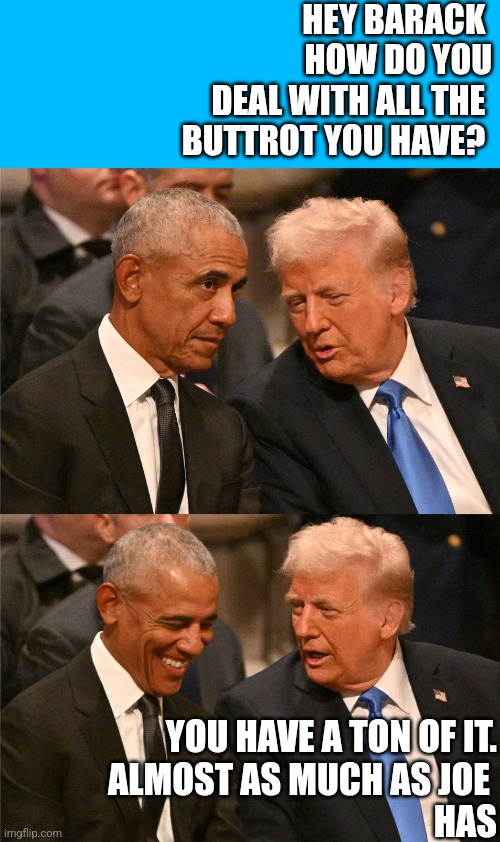 Barack Buttrot | HEY BARACK 
HOW DO YOU
DEAL WITH ALL THE 
BUTTROT YOU HAVE? YOU HAVE A TON OF IT.
ALMOST AS MUCH AS JOE 
HAS | image tagged in barry and donny,funny memes | made w/ Imgflip meme maker