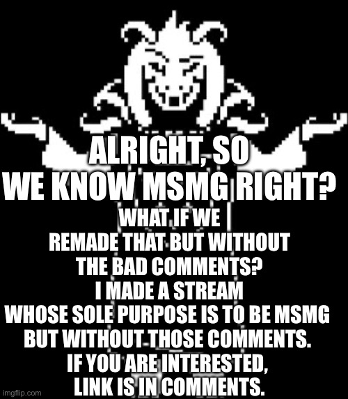 They are not welcoming to my kind, so I’m gonna recreate them but better. (First two comments get mod) | WHAT IF WE REMADE THAT BUT WITHOUT THE BAD COMMENTS? I MADE A STREAM WHOSE SOLE PURPOSE IS TO BE MSMG 
BUT WITHOUT THOSE COMMENTS. 
IF YOU ARE INTERESTED, 
LINK IS IN COMMENTS. ALRIGHT, SO WE KNOW MSMG RIGHT? | image tagged in asriel shrug,new stream,frick msmg | made w/ Imgflip meme maker