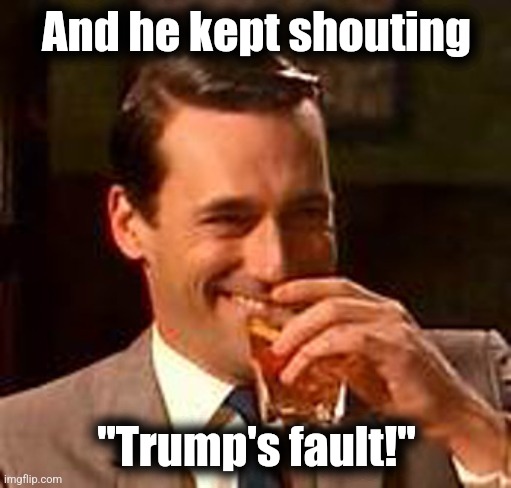 Jon Hamm mad men | And he kept shouting "Trump's fault!" | image tagged in jon hamm mad men | made w/ Imgflip meme maker