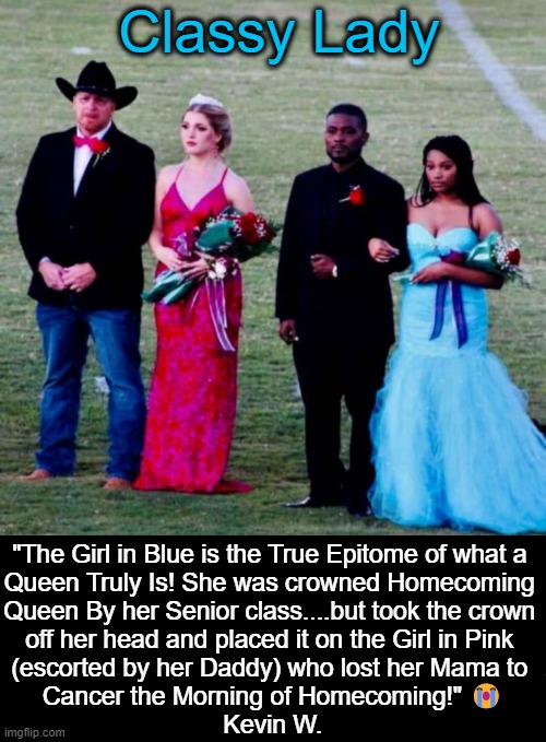 The WORST Best Day of Her Life | Classy Lady; "The Girl in Blue is the True Epitome of what a 
Queen Truly Is! She was crowned Homecoming 
Queen By her Senior class....but took the crown 
off her head and placed it on the Girl in Pink 
(escorted by her Daddy) who lost her Mama to 
Cancer the Morning of Homecoming!" 😭

Kevin W. | image tagged in do unto others,classy,stay classy,death,prom,kindness | made w/ Imgflip meme maker