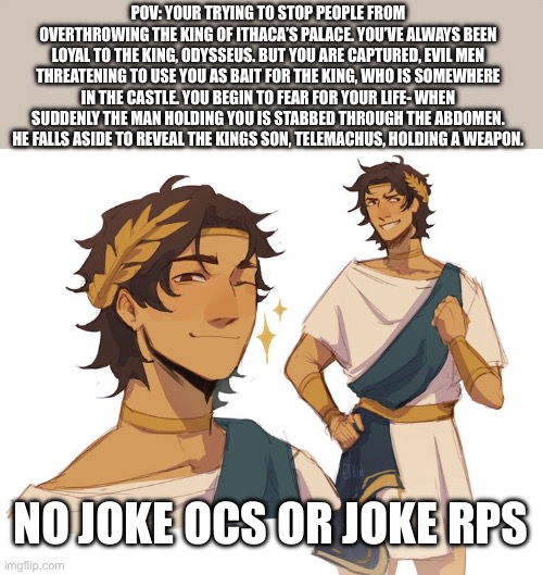 “You think I don’t know my own palace? I built it-!” | POV: YOUR TRYING TO STOP PEOPLE FROM OVERTHROWING THE KING OF ITHACA’S PALACE. YOU’VE ALWAYS BEEN LOYAL TO THE KING, ODYSSEUS. BUT YOU ARE CAPTURED, EVIL MEN THREATENING TO USE YOU AS BAIT FOR THE KING, WHO IS SOMEWHERE IN THE CASTLE. YOU BEGIN TO FEAR FOR YOUR LIFE- WHEN SUDDENLY THE MAN HOLDING YOU IS STABBED THROUGH THE ABDOMEN. HE FALLS ASIDE TO REVEAL THE KINGS SON, TELEMACHUS, HOLDING A WEAPON. NO JOKE OCS OR JOKE RPS | image tagged in epic rp | made w/ Imgflip meme maker