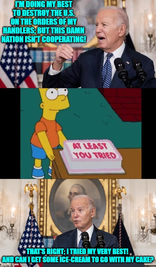 You gotta admit that Dementia Man did try his level best to destroy this nation. | I'M DOING MY BEST TO DESTROY THE U.S. ON THE ORDERS OF MY HANDLERS; BUT THIS DAMN NATION ISN'T COOPERATING! THAT'S RIGHT; I TRIED MY VERY BEST!  AND CAN I GET SOME ICE-CREAM TO GO WITH MY CAKE? | image tagged in yep | made w/ Imgflip meme maker