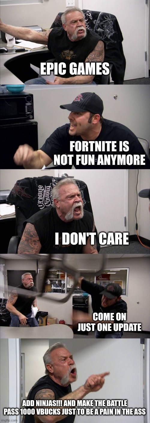 Epic plsss | EPIC GAMES; FORTNITE IS NOT FUN ANYMORE; I DON'T CARE; COME ON JUST ONE UPDATE; ADD NINJAS!!! AND MAKE THE BATTLE PASS 1000 VBUCKS JUST TO BE A PAIN IN THE ASS | image tagged in memes,american chopper argument | made w/ Imgflip meme maker