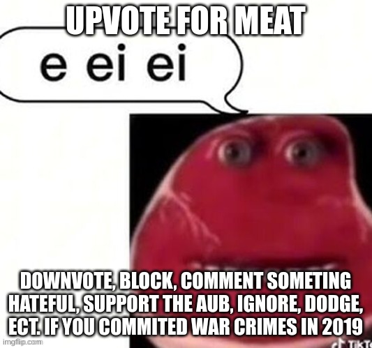 E ei ei | UPVOTE FOR MEAT; DOWNVOTE, BLOCK, COMMENT SOMETING HATEFUL, SUPPORT THE AUB, IGNORE, DODGE, ECT. IF YOU COMMITED WAR CRIMES IN 2019 | image tagged in e ei ei,im on vacation,every single day,cuz i love my occupation | made w/ Imgflip meme maker