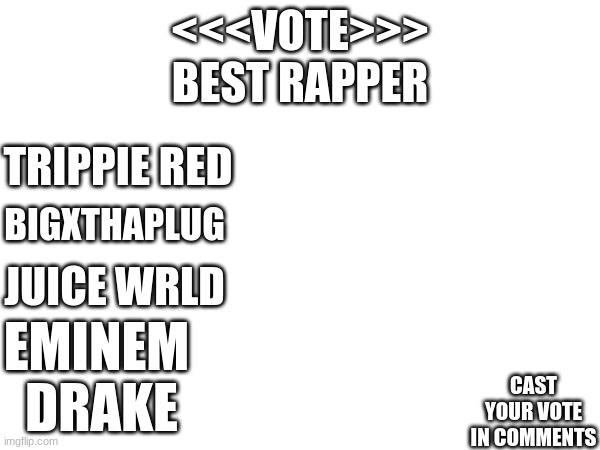 best rapper vote | <<<VOTE>>>
BEST RAPPER; TRIPPIE RED; BIGXTHAPLUG; JUICE WRLD; EMINEM; CAST YOUR VOTE IN COMMENTS; DRAKE | image tagged in vote | made w/ Imgflip meme maker