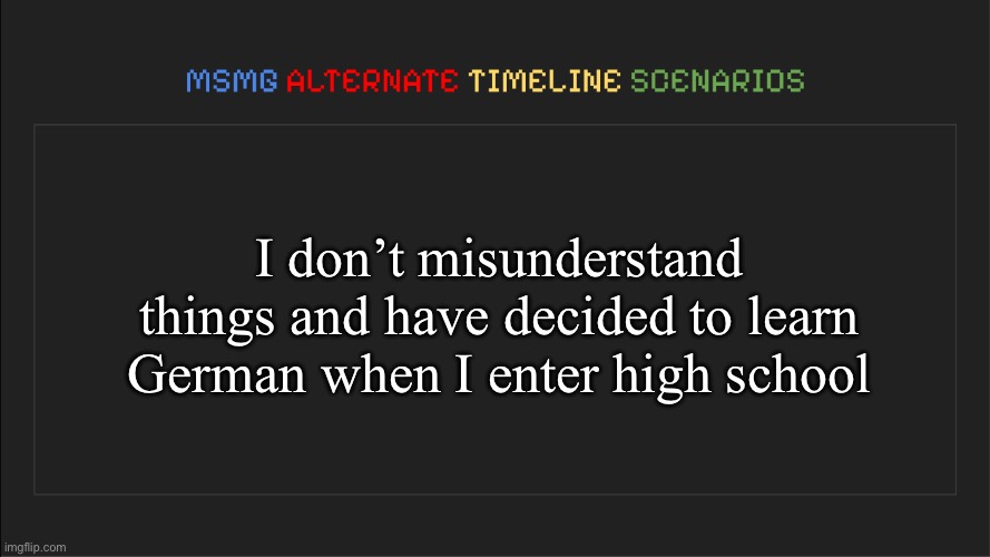 MSMG: Alternate Timeline Scenarios | I don’t misunderstand things and have decided to learn German when I enter high school | image tagged in msmg alternate timeline scenarios | made w/ Imgflip meme maker