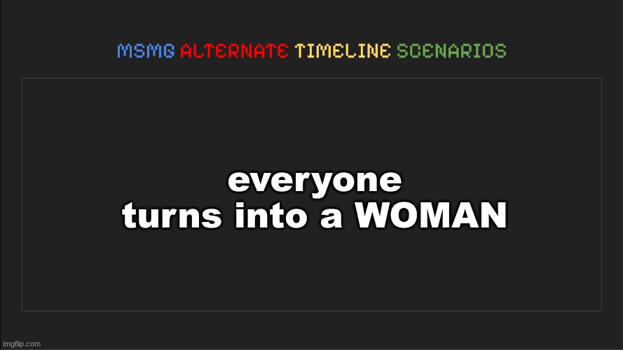 MSMG: Alternate Timeline Scenarios | everyone turns into a WOMAN | image tagged in msmg alternate timeline scenarios | made w/ Imgflip meme maker