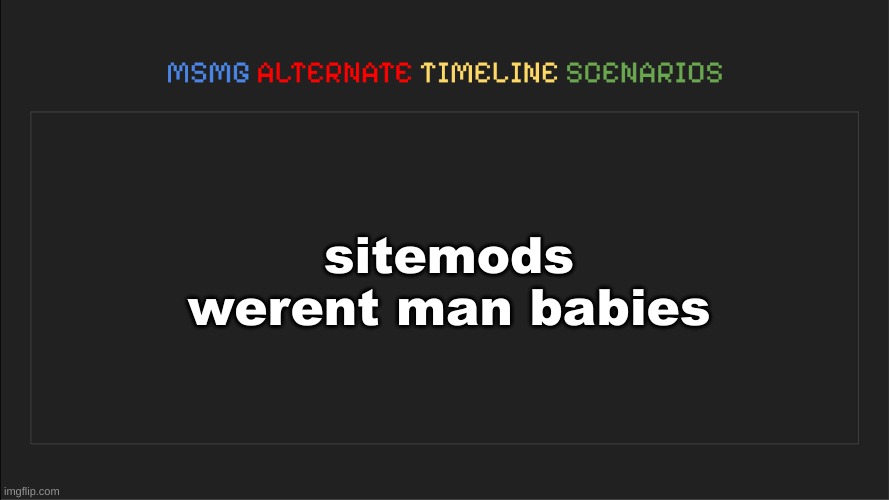 MSMG: Alternate Timeline Scenarios | sitemods werent man babies | image tagged in msmg alternate timeline scenarios | made w/ Imgflip meme maker