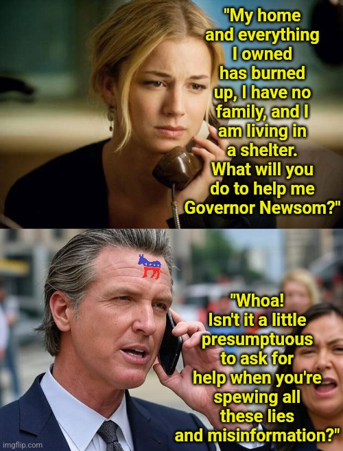 Remember kids, if you criticize ANYTHING California Dems are doing, or point out anything you lost... it's misinformation? | "My home and everything I owned has burned up, I have no family, and I am living in a shelter. What will you do to help me Governor Newsom?"; "Whoa! Isn't it a little presumptuous to ask for help when you're spewing all these lies and misinformation?" | image tagged in gavin newsom on phone,misinformation,california fires,hopeless,stupid liberals,liberal hypocrisy | made w/ Imgflip meme maker