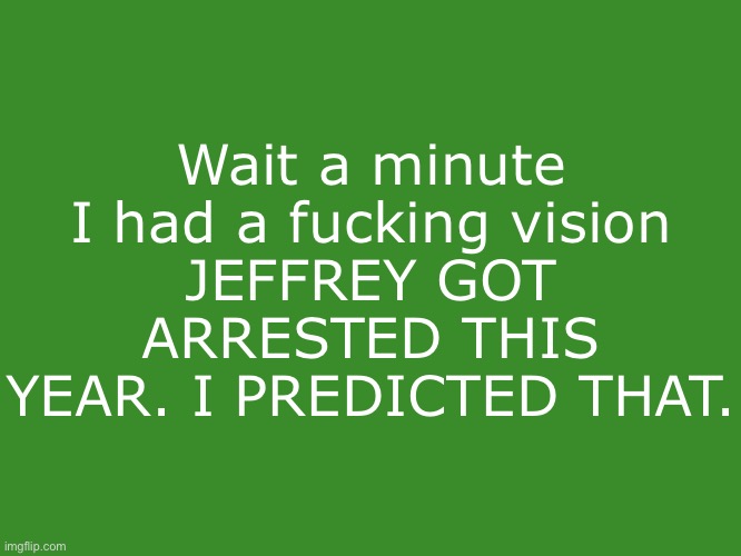 Gelatin's text temp | Wait a minute
I had a fucking vision
JEFFREY GOT ARRESTED THIS YEAR. I PREDICTED THAT. | image tagged in gelatin's text temp | made w/ Imgflip meme maker