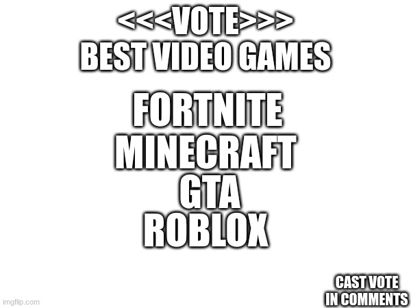 VOTE best video games | <<<VOTE>>>
BEST VIDEO GAMES; FORTNITE; MINECRAFT; GTA; ROBLOX; CAST VOTE IN COMMENTS | image tagged in vote | made w/ Imgflip meme maker