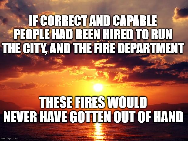 Sunset | IF CORRECT AND CAPABLE PEOPLE HAD BEEN HIRED TO RUN THE CITY, AND THE FIRE DEPARTMENT; THESE FIRES WOULD NEVER HAVE GOTTEN OUT OF HAND | image tagged in sunset | made w/ Imgflip meme maker