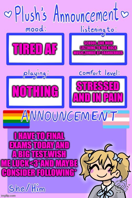 update | SCHOOL, AND MOM LISTINING TO 90S ROCK MUSIC,ZOMBIE BY CRANBERRIES; TIRED AF; NOTHING; STRESSED AND IN PAIN; I HAVE TO FINAL EXAMS TODAY AND A BIG TEST,WISH ME LUCK<3*AND MAYBE CONSIDER FOLLOWING* | image tagged in plush_kitty's announcement by gummy | made w/ Imgflip meme maker