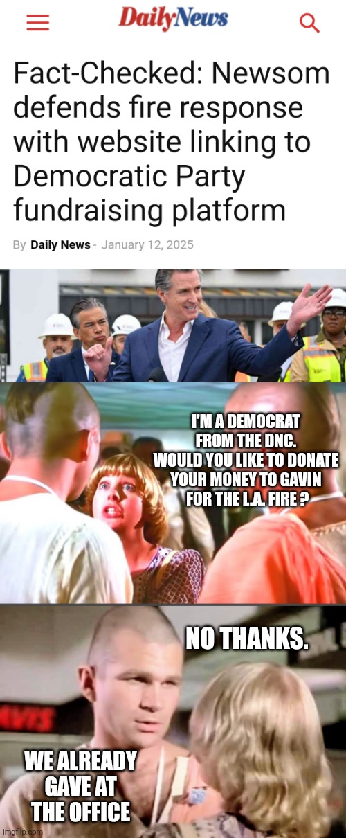 Leftist Newsom Arrogance with tax money | I'M A DEMOCRAT FROM THE DNC.
WOULD YOU LIKE TO DONATE YOUR MONEY TO GAVIN
 FOR THE L.A. FIRE ? NO THANKS. WE ALREADY GAVE AT THE OFFICE | image tagged in liberals,democrats,hollywood,leftists | made w/ Imgflip meme maker